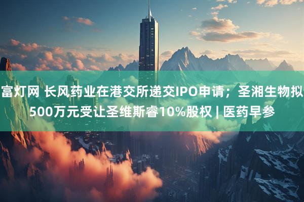 富灯网 长风药业在港交所递交IPO申请；圣湘生物拟500万元受让圣维斯睿10%股权 | 医药早参