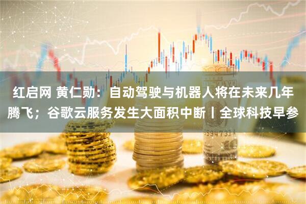红启网 黄仁勋：自动驾驶与机器人将在未来几年腾飞；谷歌云服务发生大面积中断丨全球科技早参