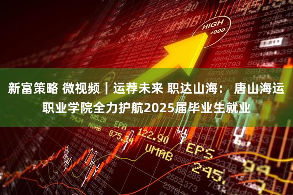 新富策略 微视频｜运荐未来 职达山海： 唐山海运职业学院全力护航2025届毕业生就业