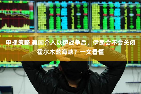 申捷策略 美国介入以伊战争后，伊朗会不会关闭霍尔木兹海峡？一文看懂