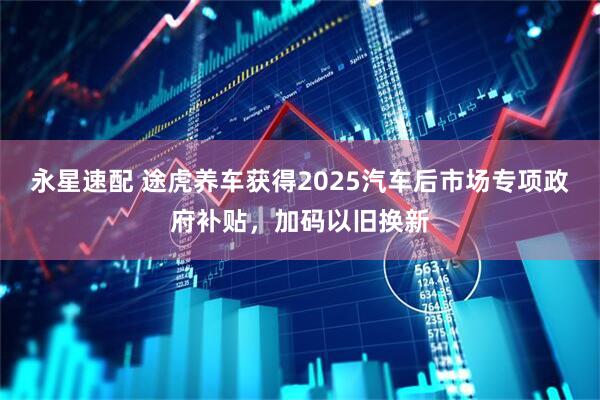 永星速配 途虎养车获得2025汽车后市场专项政府补贴，加码以旧换新
