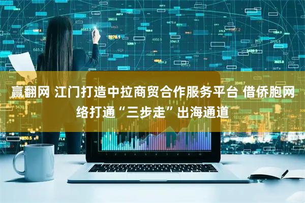 赢翻网 江门打造中拉商贸合作服务平台 借侨胞网络打通“三步走”出海通道