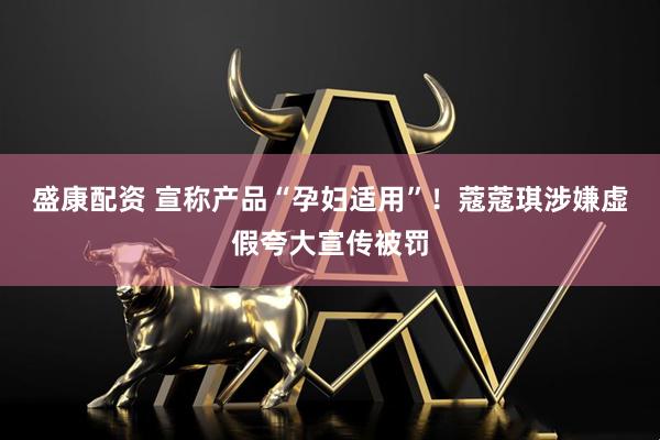 盛康配资 宣称产品“孕妇适用”！蔻蔻琪涉嫌虚假夸大宣传被罚