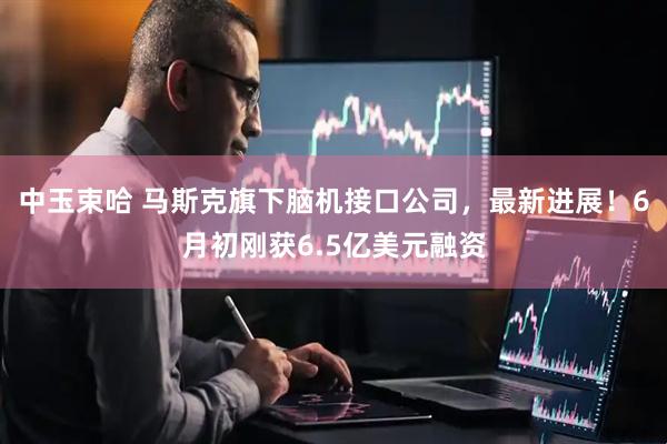 中玉束哈 马斯克旗下脑机接口公司，最新进展！6月初刚获6.5亿美元融资