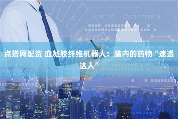 点搭网配资 血凝胶纤维机器人：脑内的药物“速递达人”