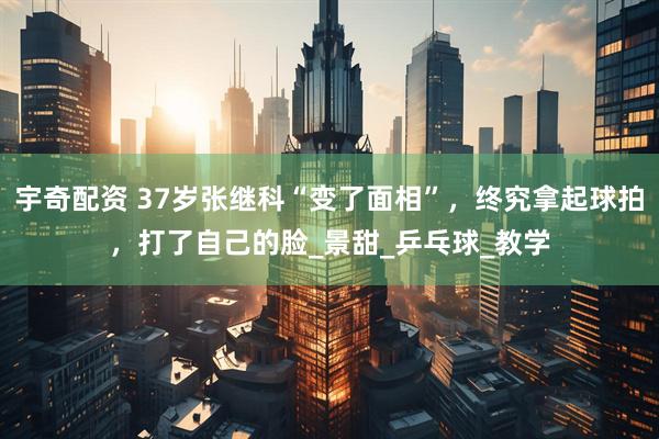 宇奇配资 37岁张继科“变了面相”，终究拿起球拍，打了自己的脸_景甜_乒乓球_教学