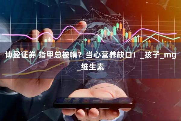 博盈证券 指甲总被啃？当心营养缺口！_孩子_mg_维生素