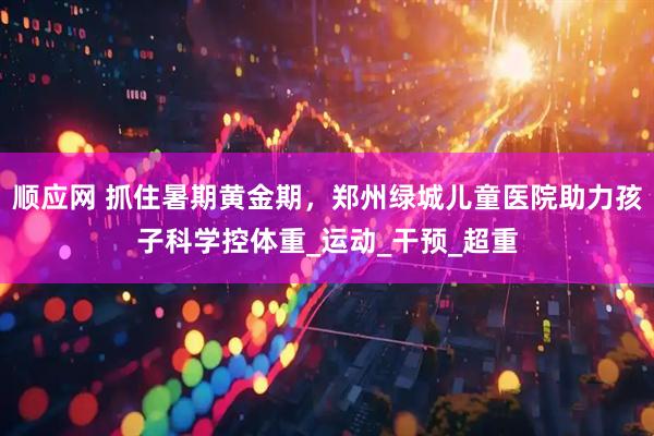 顺应网 抓住暑期黄金期，郑州绿城儿童医院助力孩子科学控体重_运动_干预_超重