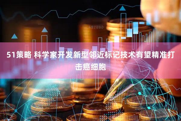 51策略 科学家开发新型邻近标记技术有望精准打击癌细胞