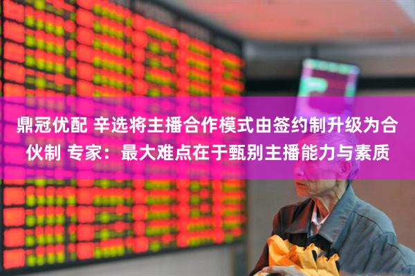 鼎冠优配 辛选将主播合作模式由签约制升级为合伙制 专家：最大难点在于甄别主播能力与素质