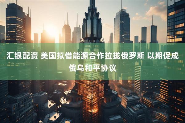 汇银配资 美国拟借能源合作拉拢俄罗斯 以期促成俄乌和平协议