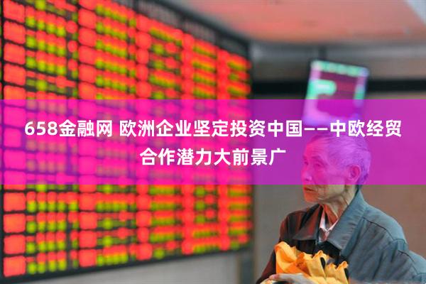 658金融网 欧洲企业坚定投资中国——中欧经贸合作潜力大前景广