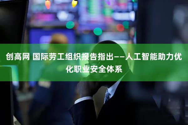 创高网 国际劳工组织报告指出——人工智能助力优化职业安全体系