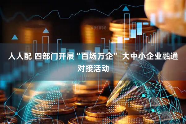 人人配 四部门开展“百场万企” 大中小企业融通对接活动