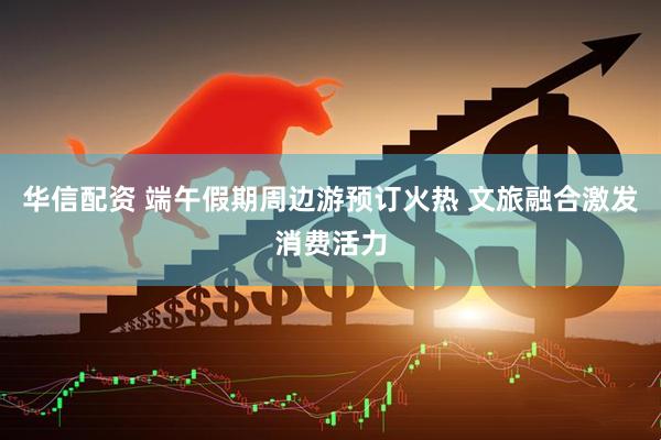 华信配资 端午假期周边游预订火热 文旅融合激发消费活力
