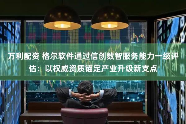万利配资 格尔软件通过信创数智服务能力一级评估：以权威资质锚定产业升级新支点