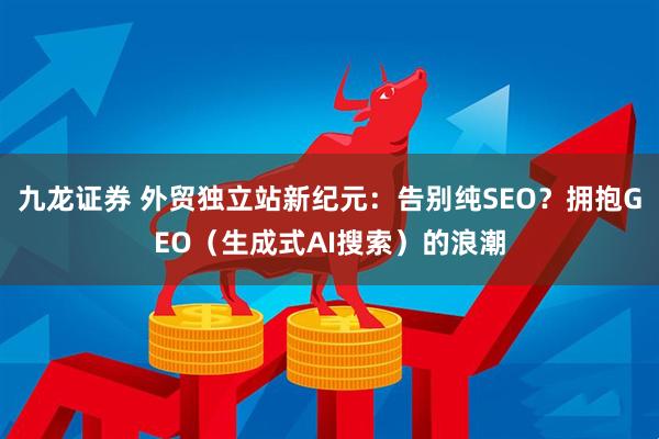 九龙证券 外贸独立站新纪元：告别纯SEO？拥抱GEO（生成式AI搜索）的浪潮