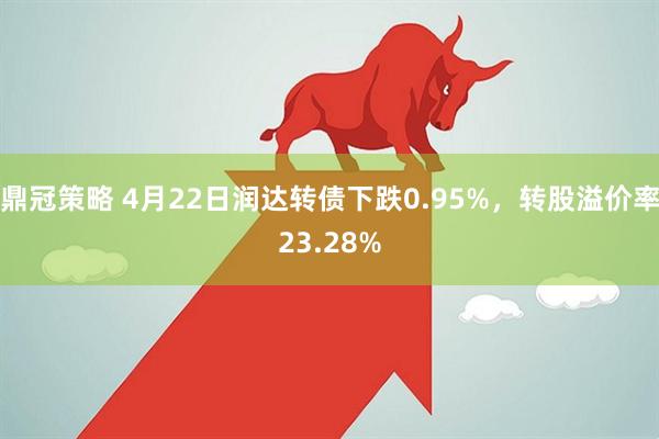 鼎冠策略 4月22日润达转债下跌0.95%，转股溢价率23.28%
