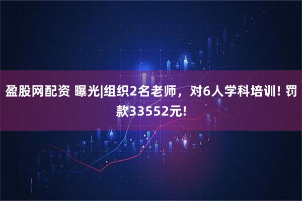 盈股网配资 曝光|组织2名老师，对6人学科培训! 罚款33552元!