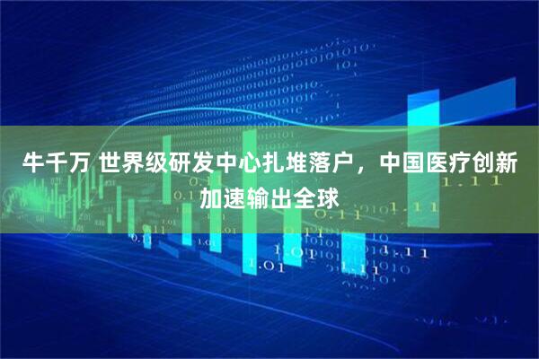牛千万 世界级研发中心扎堆落户,中国医疗创新加速输出全球