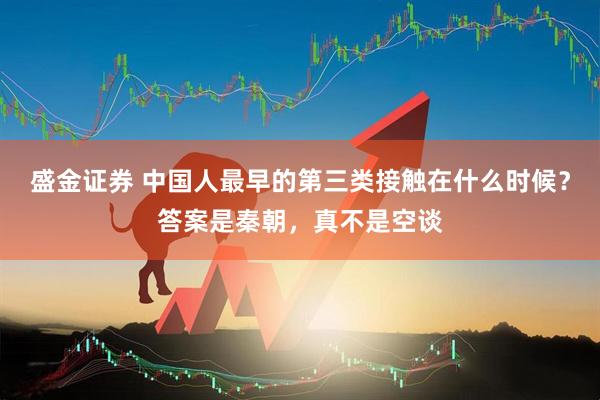 盛金证券 中国人最早的第三类接触在什么时候？答案是秦朝，真不是空谈
