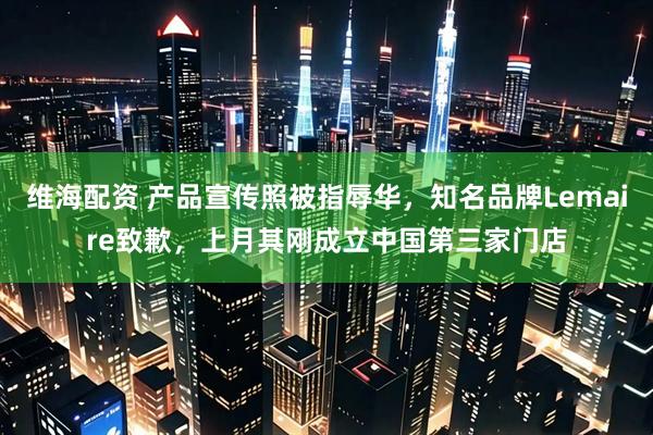 维海配资 产品宣传照被指辱华，知名品牌Lemaire致歉，上月其刚成立中国第三家门店