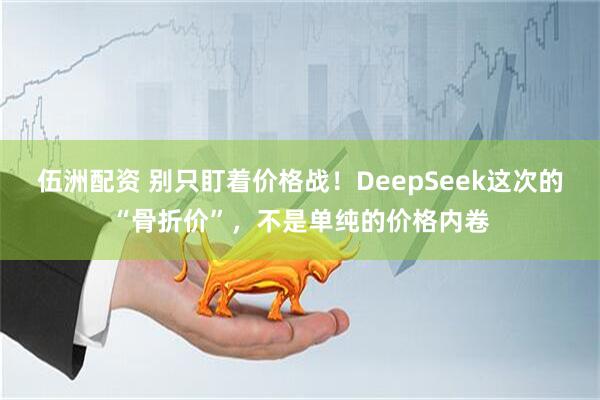 伍洲配资 别只盯着价格战！DeepSeek这次的“骨折价”，不是单纯的价格内卷